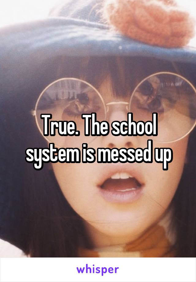 True. The school system is messed up