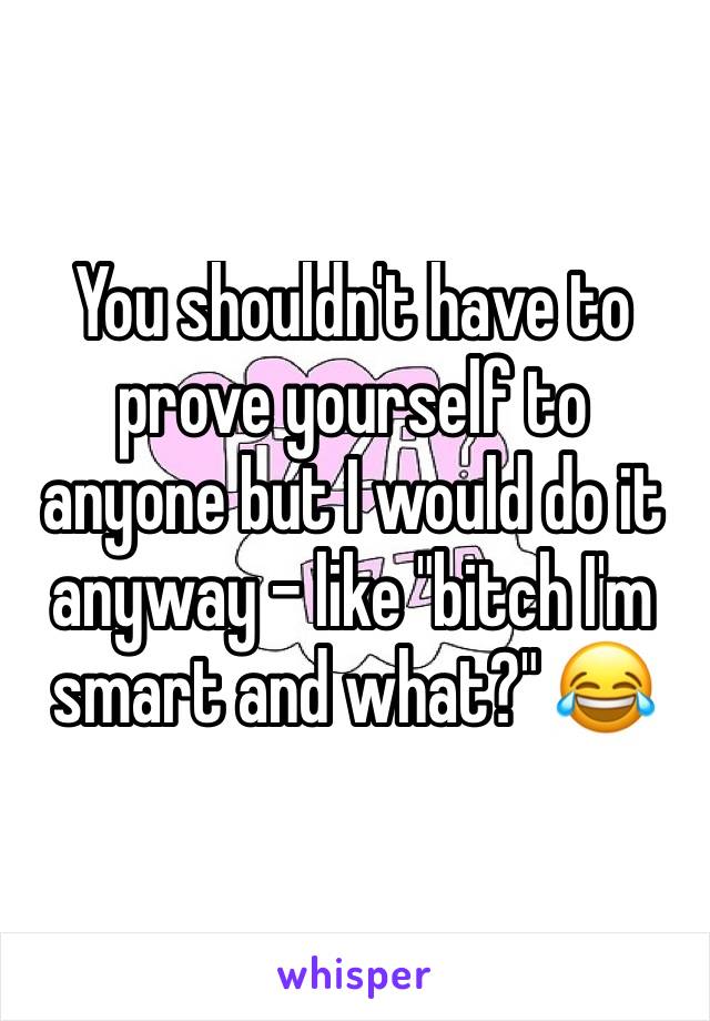 You shouldn't have to prove yourself to anyone but I would do it anyway - like "bitch I'm smart and what?" 😂 