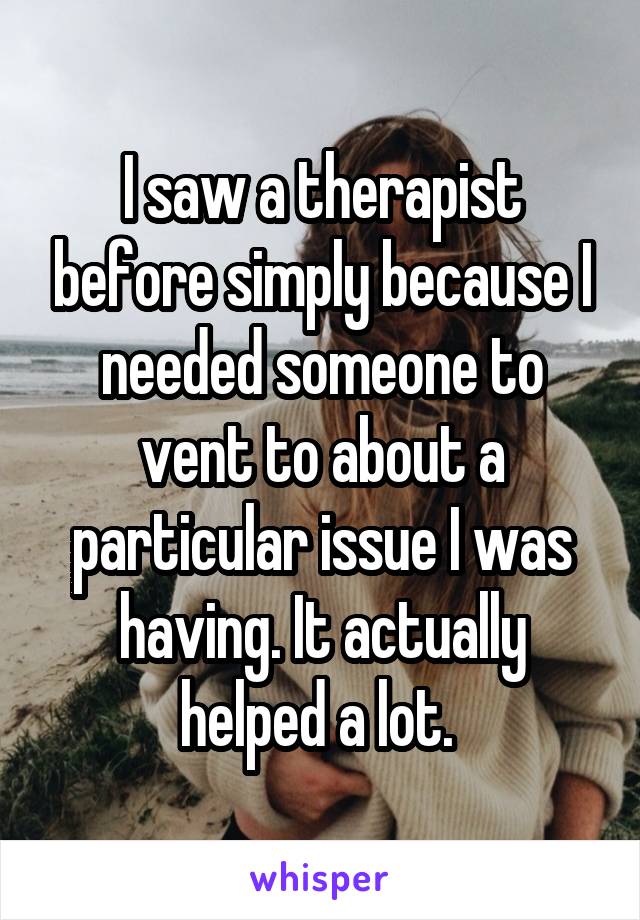 I saw a therapist before simply because I needed someone to vent to about a particular issue I was having. It actually helped a lot. 