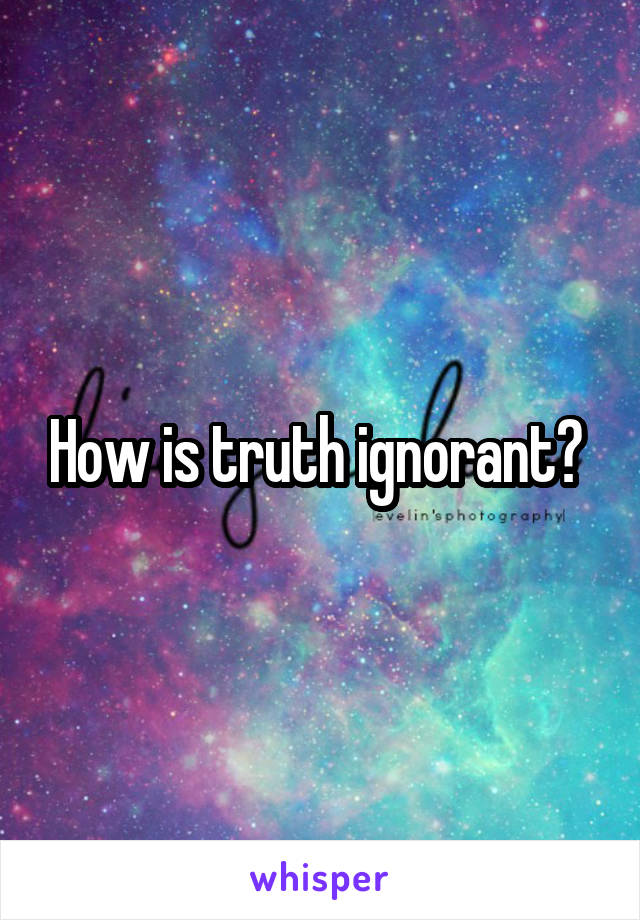 How is truth ignorant? 