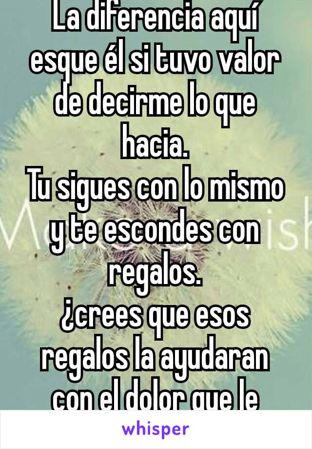 La diferencia aquí  esque él si tuvo valor de decirme lo que hacia.
Tu sigues con lo mismo y te escondes con regalos.
¿crees que esos regalos la ayudaran con ﻿el dolor que le causes?