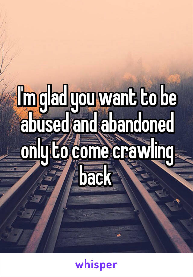 I'm glad you want to be abused and abandoned only to come crawling back 