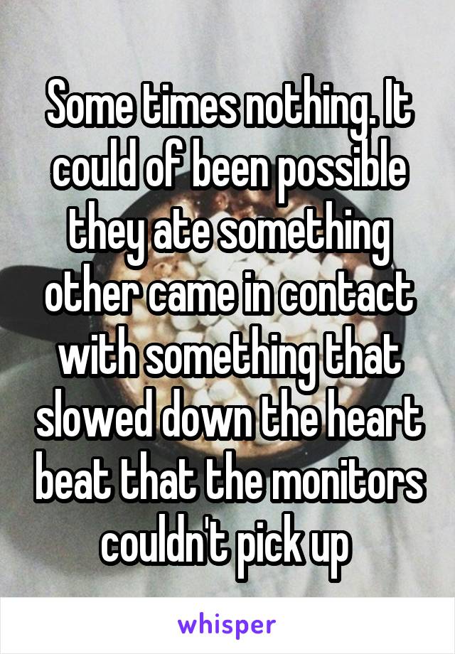 Some times nothing. It could of been possible they ate something other came in contact with something that slowed down the heart beat that the monitors couldn't pick up 