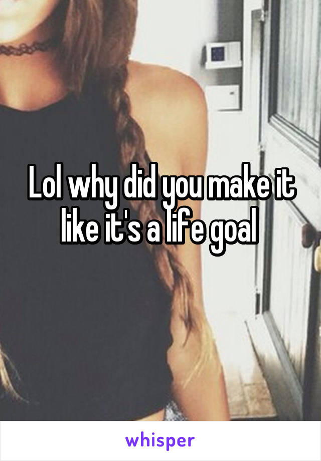 Lol why did you make it like it's a life goal 
