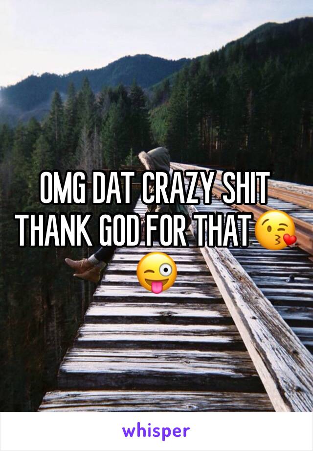 OMG DAT CRAZY SHIT THANK GOD FOR THAT😘😜