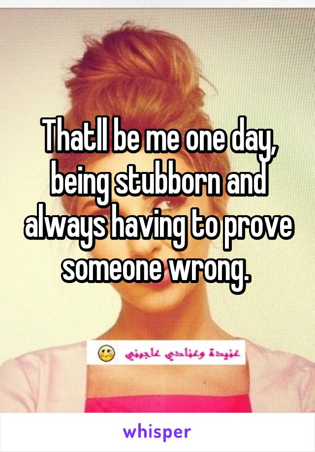 Thatll be me one day, being stubborn and always having to prove someone wrong. 
