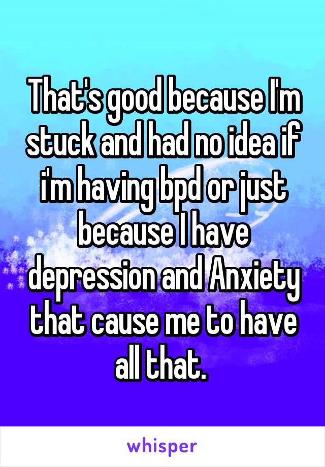 That's good because I'm stuck and had no idea if i'm having bpd or just because I have depression and Anxiety that cause me to have all that. 