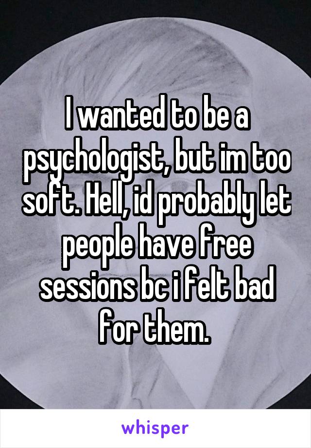 I wanted to be a psychologist, but im too soft. Hell, id probably let people have free sessions bc i felt bad for them. 