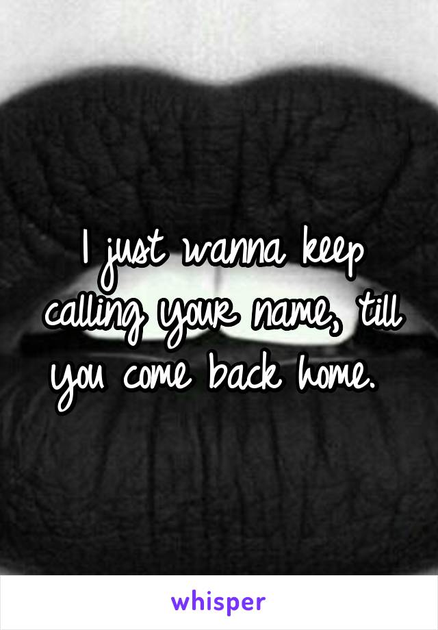 just wanna keep calling your name, till you come back home.