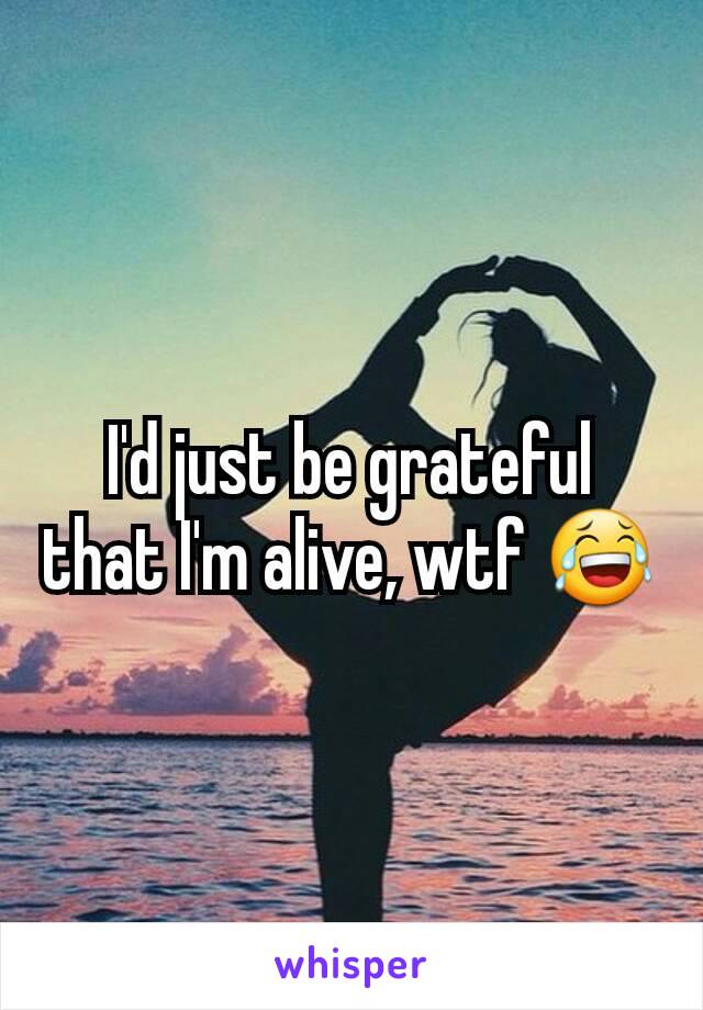 I'd just be grateful that I'm alive, wtf 😂