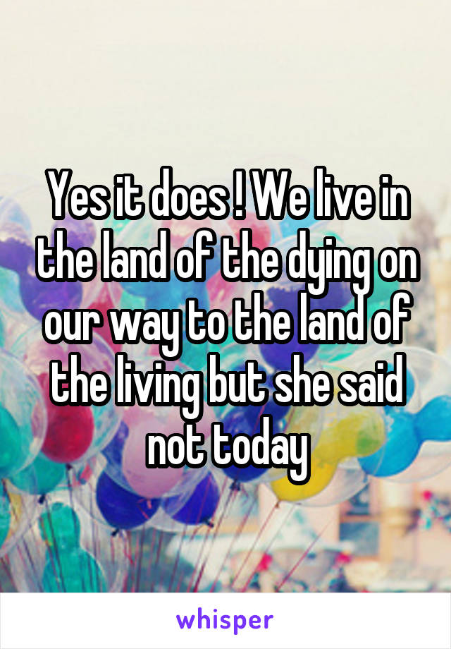 Yes it does ! We live in the land of the dying on our way to the land of the living but she said not today