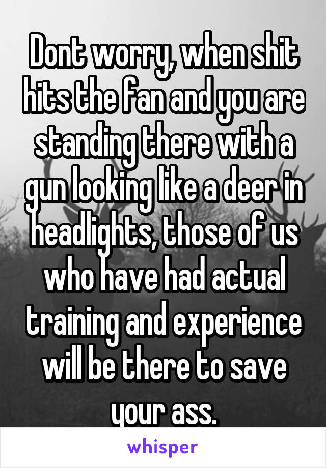 Dont worry, when shit hits the fan and you are standing there with a gun looking like a deer in headlights, those of us who have had actual training and experience will be there to save your ass.