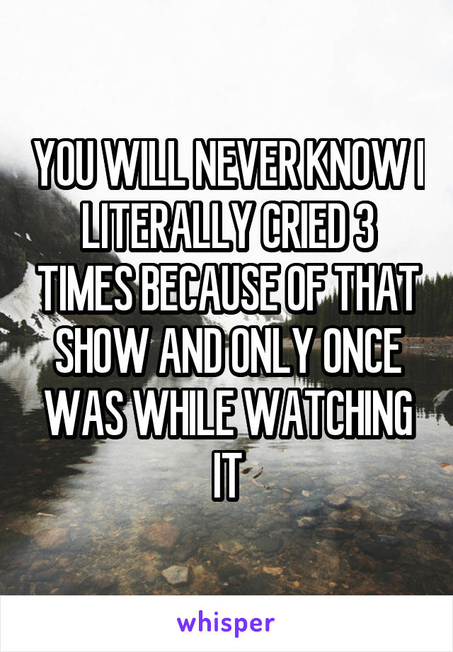 YOU WILL NEVER KNOW I LITERALLY CRIED 3 TIMES BECAUSE OF THAT SHOW AND ONLY ONCE WAS WHILE WATCHING IT