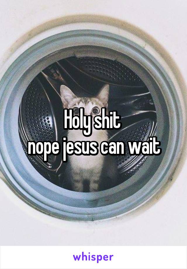 Holy shit 
nope jesus can wait