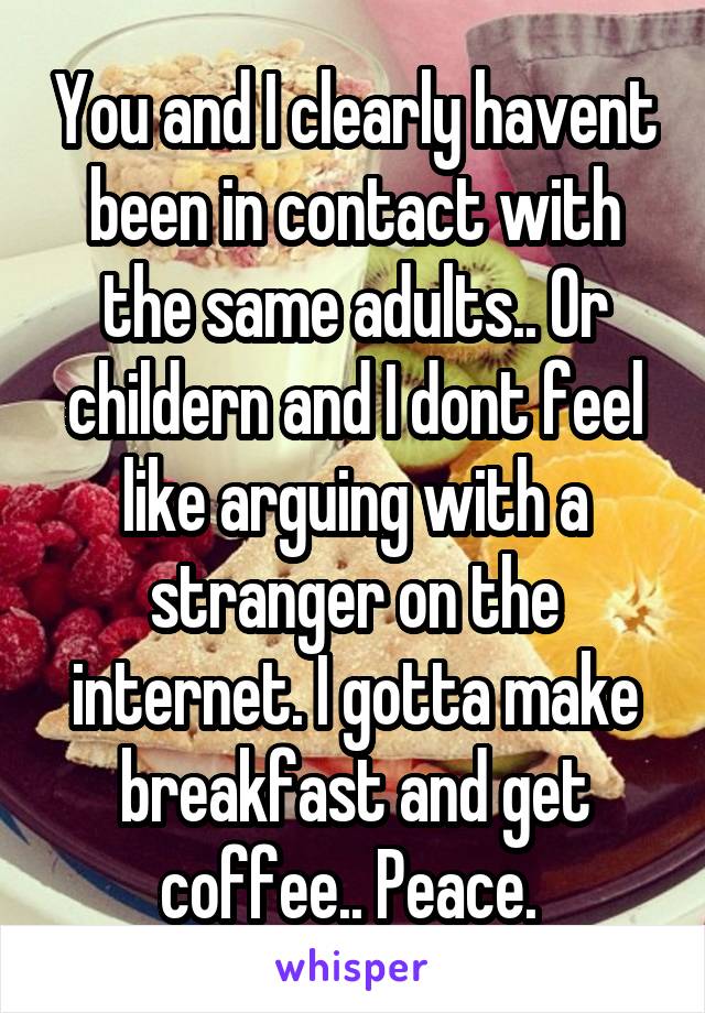 You and I clearly havent been in contact with the same adults.. Or childern and I dont feel like arguing with a stranger on the internet. I gotta make breakfast and get coffee.. Peace. 