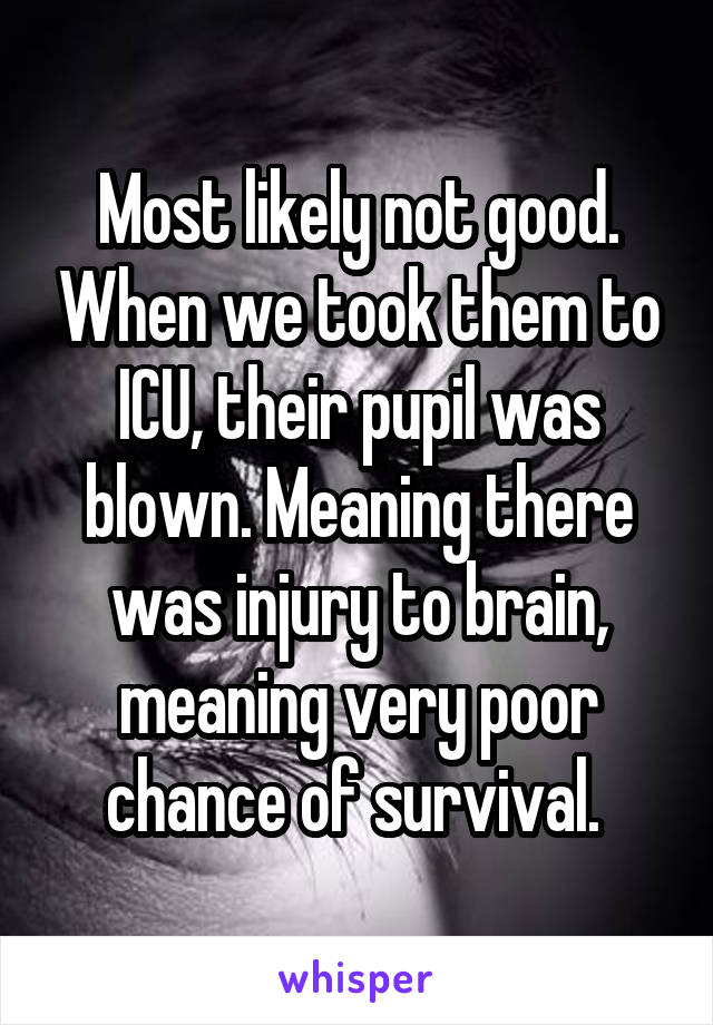 Most likely not good. When we took them to ICU, their pupil was blown. Meaning there was injury to brain, meaning very poor chance of survival. 