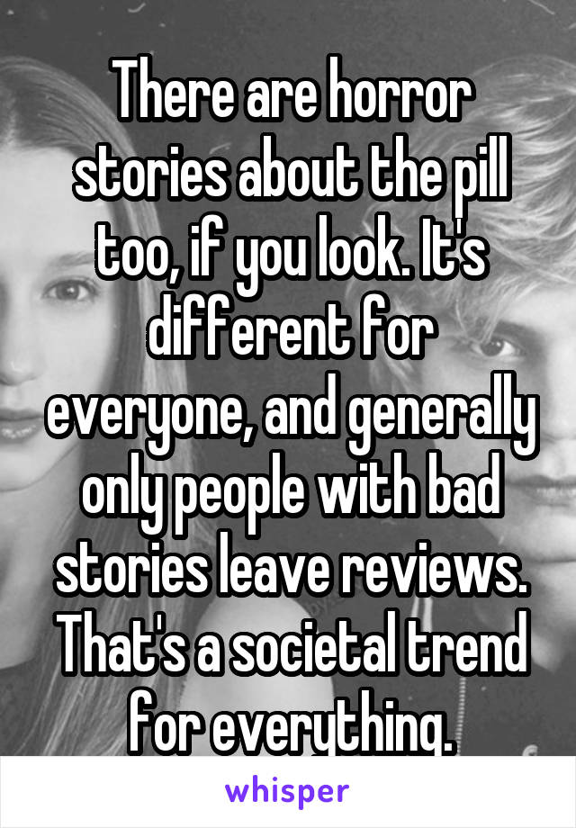 There are horror stories about the pill too, if you look. It's different for everyone, and generally only people with bad stories leave reviews. That's a societal trend for everything.