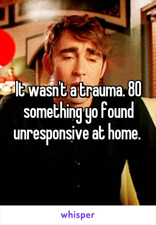 It wasn't a trauma. 80 something yo found unresponsive at home. 