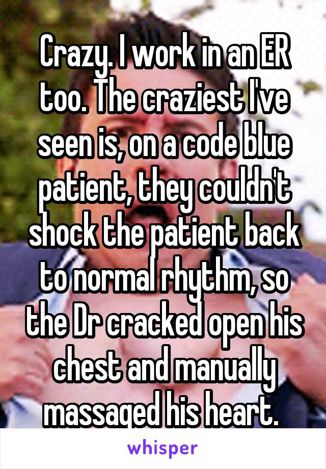 Crazy. I work in an ER too. The craziest I've seen is, on a code blue patient, they couldn't shock the patient back to normal rhythm, so the Dr cracked open his chest and manually massaged his heart. 