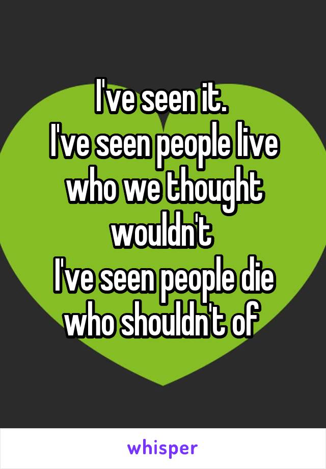 I've seen it. 
I've seen people live who we thought wouldn't 
I've seen people die who shouldn't of 
