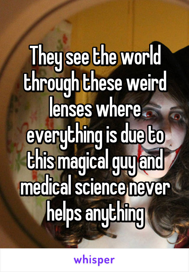 They see the world through these weird lenses where everything is due to this magical guy and medical science never helps anything