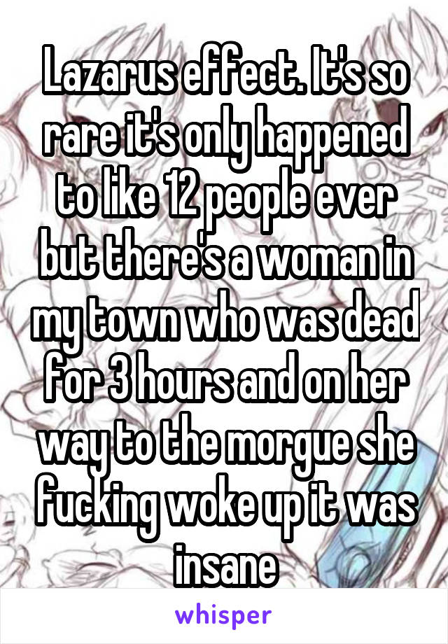 Lazarus effect. It's so rare it's only happened to like 12 people ever but there's a woman in my town who was dead for 3 hours and on her way to the morgue she fucking woke up it was insane