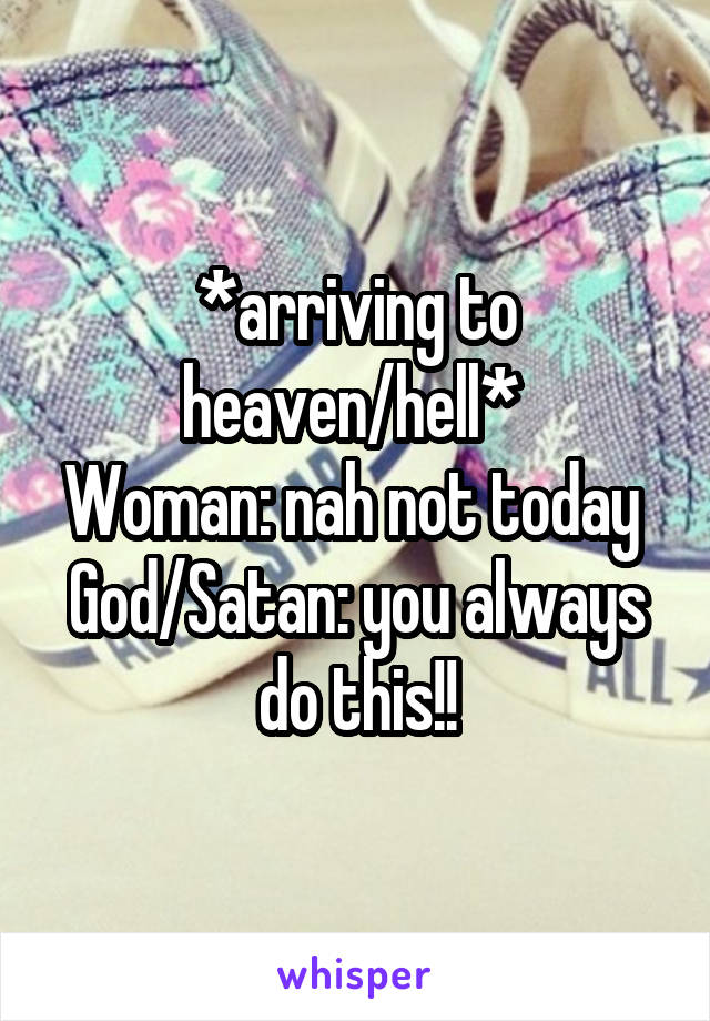 *arriving to heaven/hell* 
Woman: nah not today 
God/Satan: you always do this!!