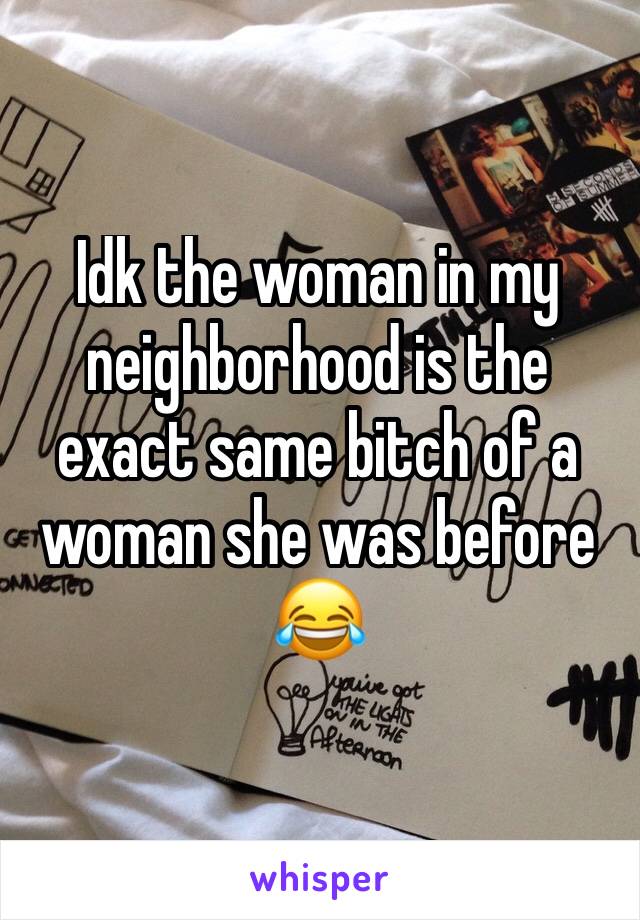 Idk the woman in my neighborhood is the exact same bitch of a woman she was before 😂 