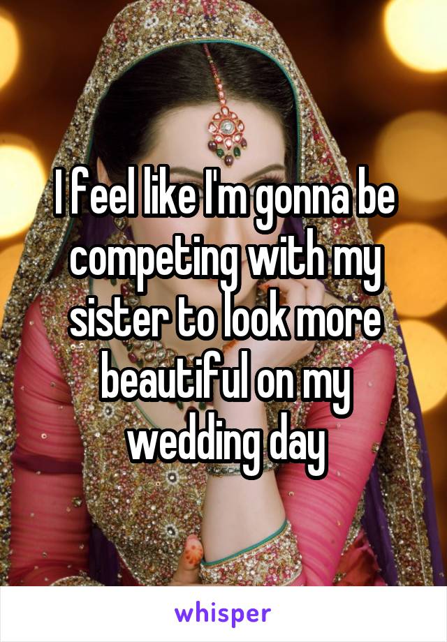 I feel like I'm gonna be competing with my sister to look more beautiful on my wedding day