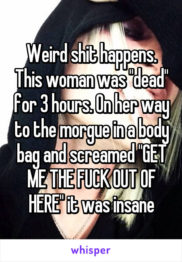 Weird shit happens. This woman was "dead" for 3 hours. On her way to the morgue in a body bag and screamed "GET ME THE FUCK OUT OF HERE" it was insane