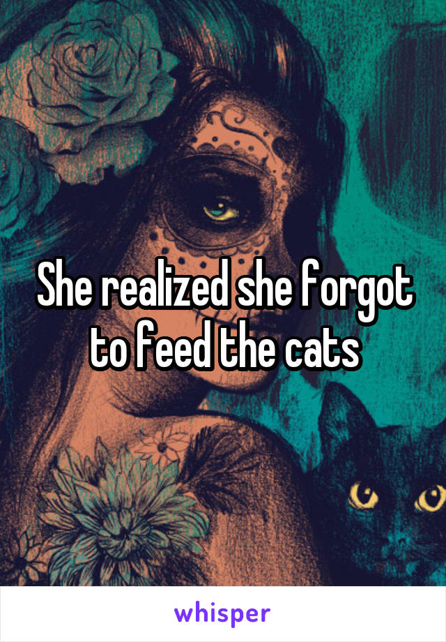 She realized she forgot to feed the cats