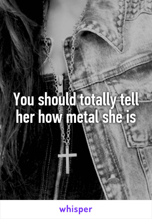 You should totally tell her how metal she is