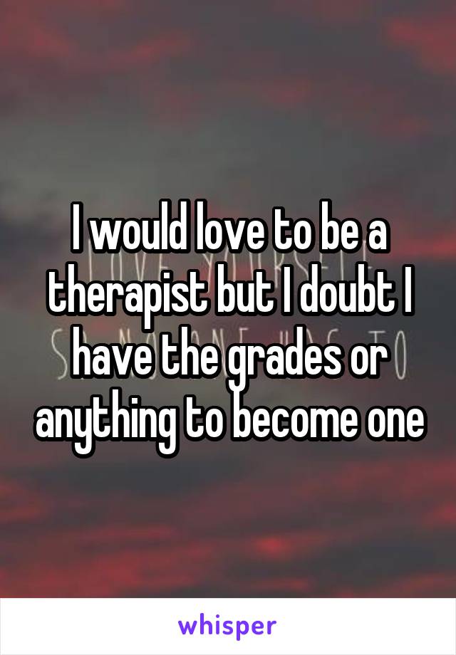 I would love to be a therapist but I doubt I have the grades or anything to become one