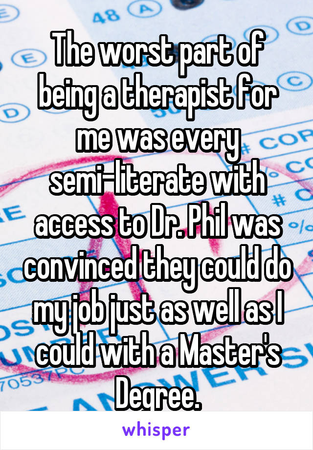 The worst part of being a therapist for me was every semi-literate with access to Dr. Phil was convinced they could do my job just as well as I could with a Master's Degree.