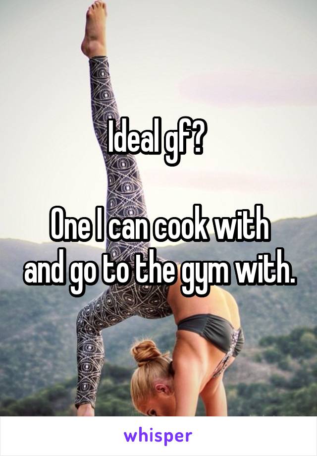 Ideal gf? 

One I can cook with and go to the gym with. 