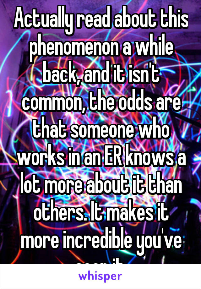 Actually read about this phenomenon a while back, and it isn't common, the odds are that someone who works in an ER knows a lot more about it than others. It makes it more incredible you've seen it.