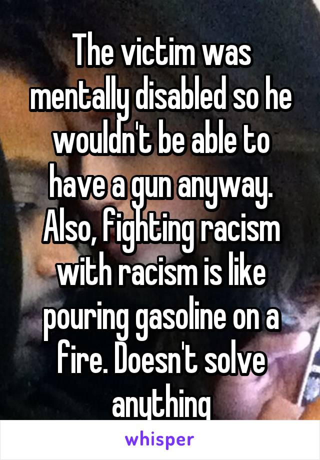 The victim was mentally disabled so he wouldn't be able to have a gun anyway. Also, fighting racism with racism is like pouring gasoline on a fire. Doesn't solve anything