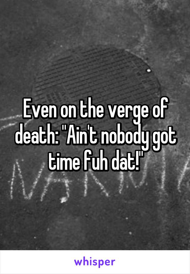 Even on the verge of death: "Ain't nobody got time fuh dat!"