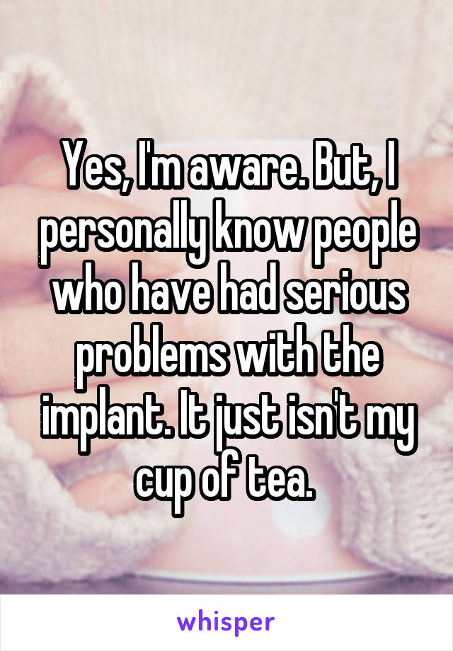 Yes, I'm aware. But, I personally know people who have had serious problems with the implant. It just isn't my cup of tea. 