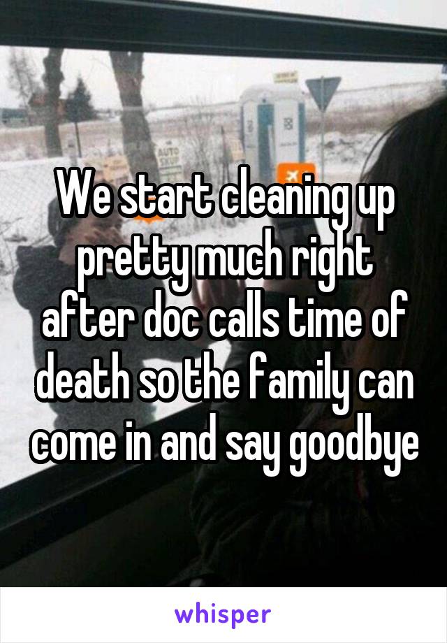 We start cleaning up pretty much right after doc calls time of death so the family can come in and say goodbye