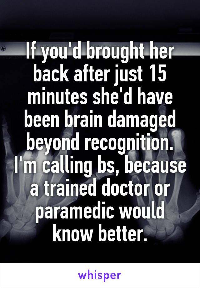 If you'd brought her back after just 15 minutes she'd have been brain damaged beyond recognition. I'm calling bs, because a trained doctor or paramedic would know better.