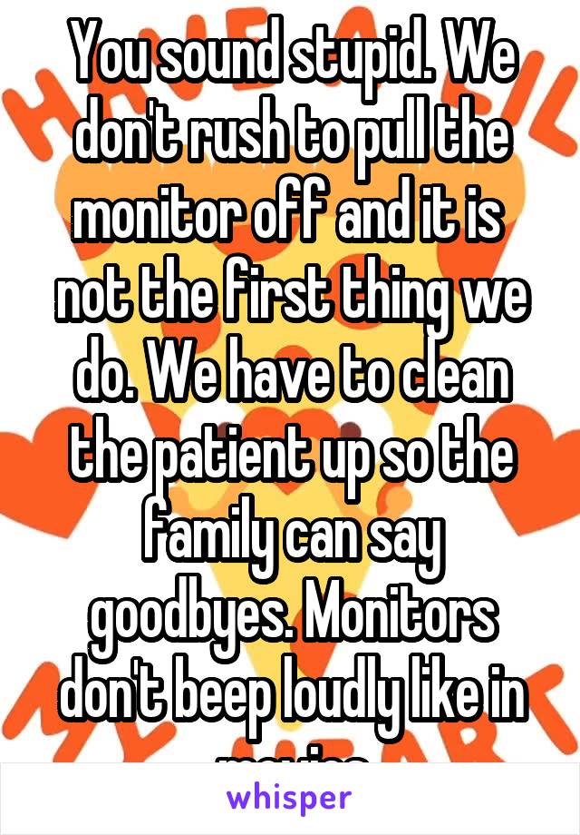 You sound stupid. We don't rush to pull the monitor off and it is  not the first thing we do. We have to clean the patient up so the family can say goodbyes. Monitors don't beep loudly like in movies