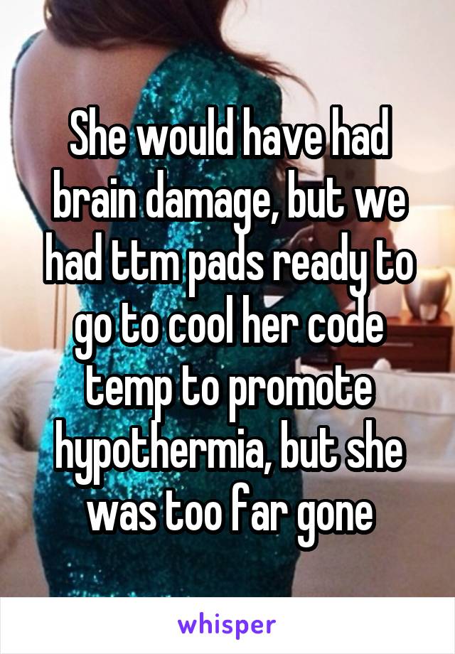 She would have had brain damage, but we had ttm pads ready to go to cool her code temp to promote hypothermia, but she was too far gone