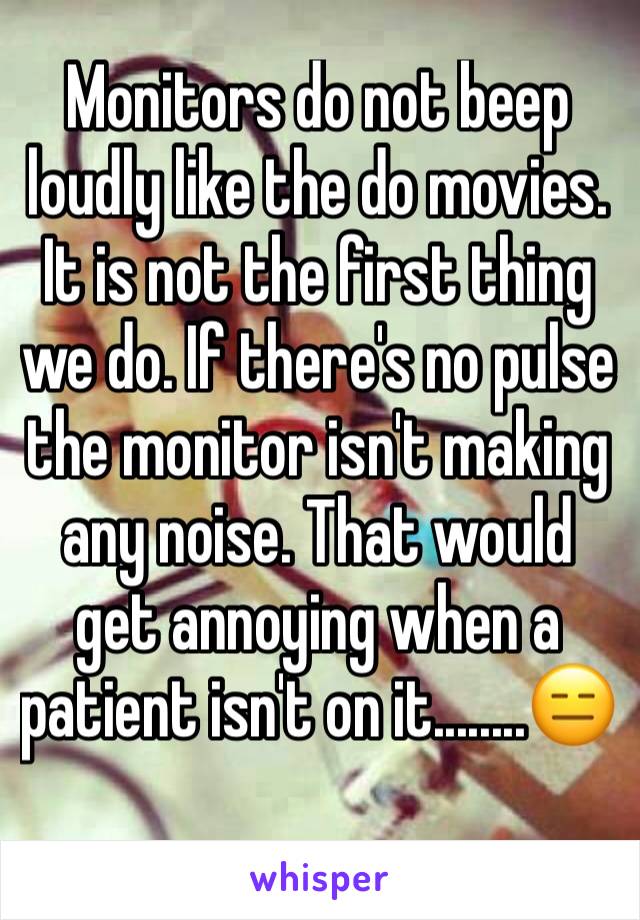 Monitors do not beep loudly like the do movies. It is not the first thing we do. If there's no pulse the monitor isn't making any noise. That would get annoying when a patient isn't on it........😑