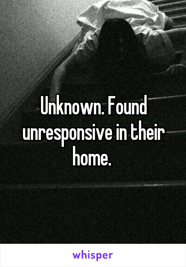 Unknown. Found unresponsive in their home. 