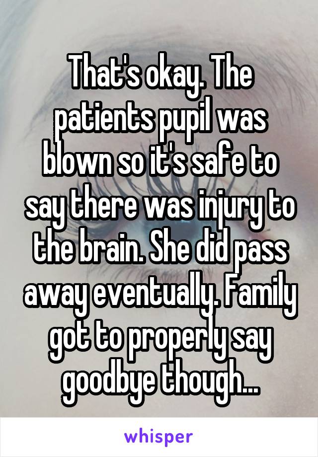 That's okay. The patients pupil was blown so it's safe to say there was injury to the brain. She did pass away eventually. Family got to properly say goodbye though...