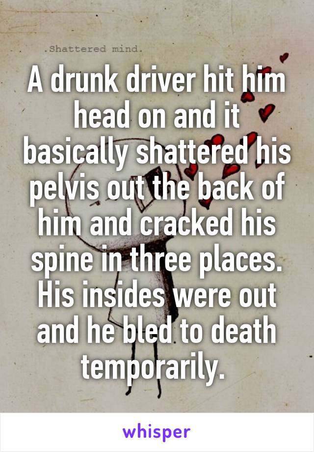 A drunk driver hit him head on and it basically shattered his pelvis out the back of him and cracked his spine in three places. His insides were out and he bled to death temporarily. 