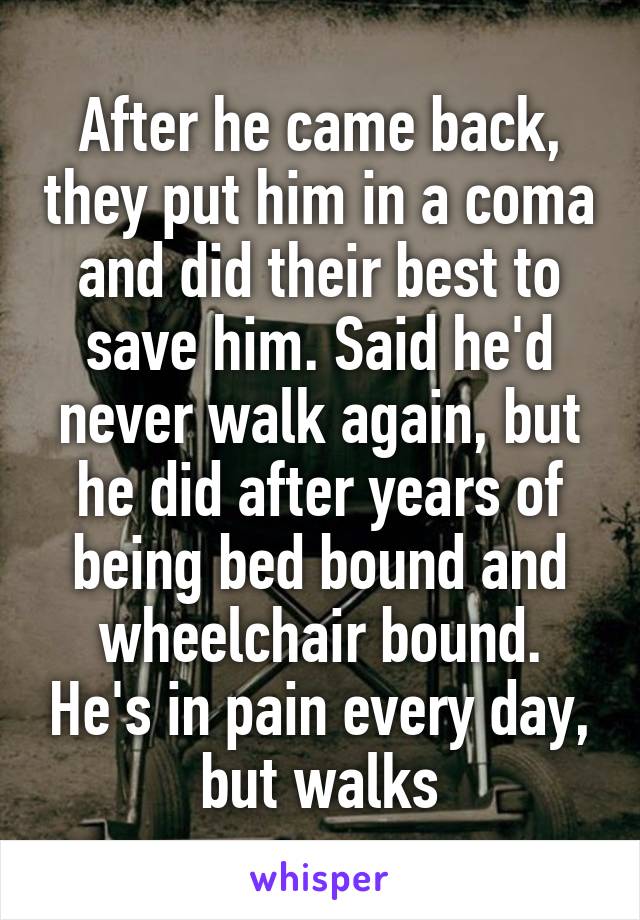 After he came back, they put him in a coma and did their best to save him. Said he'd never walk again, but he did after years of being bed bound and wheelchair bound. He's in pain every day, but walks