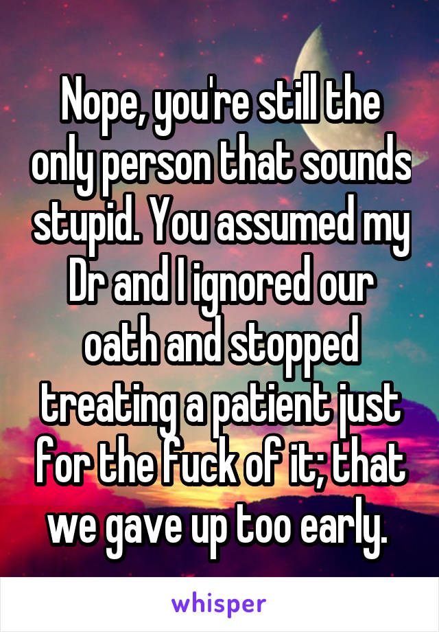 Nope, you're still the only person that sounds stupid. You assumed my Dr and I ignored our oath and stopped treating a patient just for the fuck of it; that we gave up too early. 