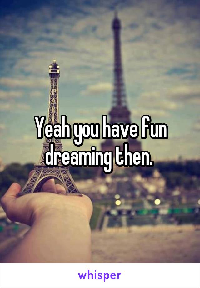 Yeah you have fun dreaming then. 